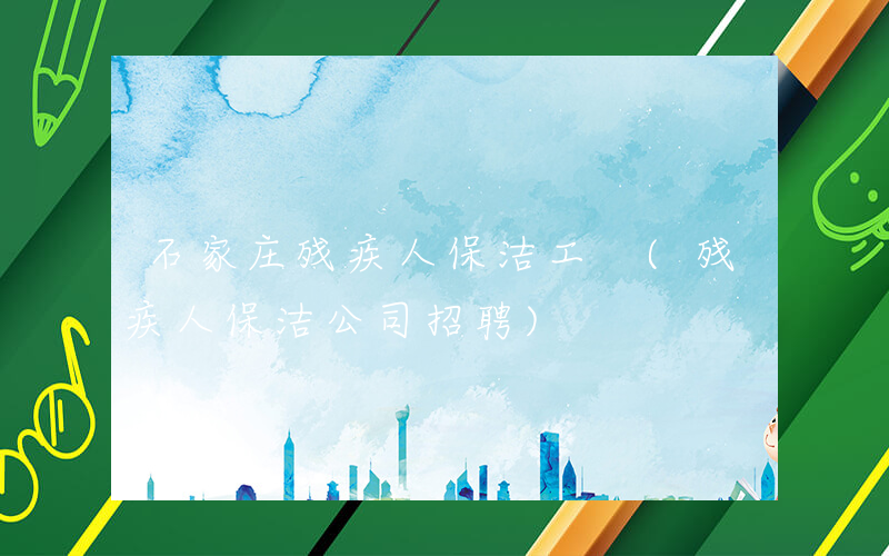 石家庄残疾人保洁工 (残疾人保洁公司招聘)